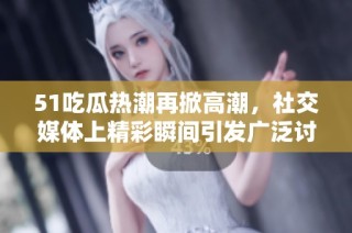 51吃瓜热潮再掀高潮，社交媒体上精彩瞬间引发广泛讨论