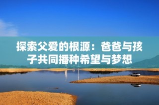 探索父爱的根源：爸爸与孩子共同播种希望与梦想