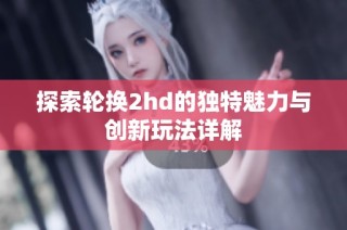 探索轮换2hd的独特魅力与创新玩法详解
