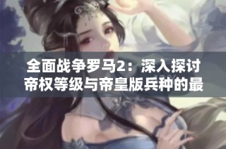 全面战争罗马2：深入探讨帝权等级与帝皇版兵种的最佳策略解析