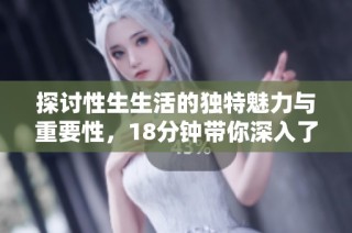 探讨性生生活的独特魅力与重要性，18分钟带你深入了解