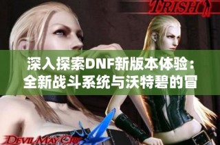 深入探索DNF新版本体验：全新战斗系统与沃特碧的冒险之旅