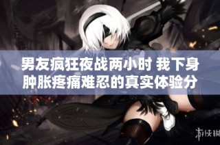 男友疯狂夜战两小时 我下身肿胀疼痛难忍的真实体验分享