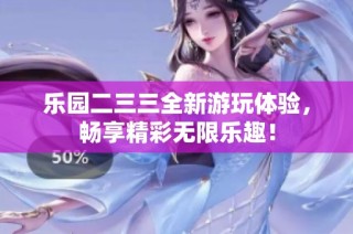 乐园二三三全新游玩体验，畅享精彩无限乐趣！
