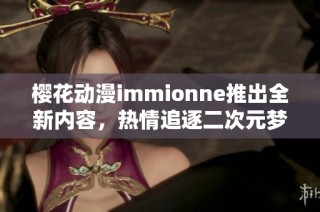 樱花动漫immionne推出全新内容，热情追逐二次元梦想