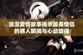 浪漫爱情故事揭示最美情侣的感人瞬间与心动旋律