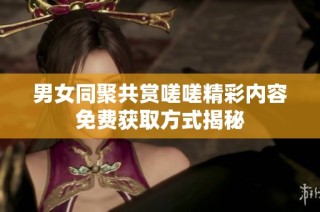 男女同聚共赏嗟嗟精彩内容免费获取方式揭秘