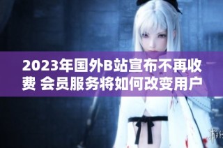 2023年国外B站宣布不再收费 会员服务将如何改变用户体验
