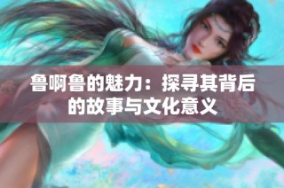 鲁啊鲁的魅力：探寻其背后的故事与文化意义