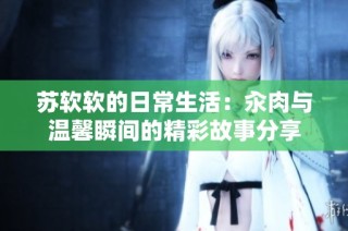 苏软软的日常生活：汆肉与温馨瞬间的精彩故事分享