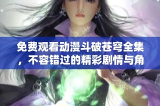 免费观看动漫斗破苍穹全集，不容错过的精彩剧情与角色发展