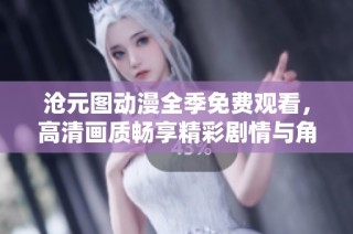 沧元图动漫全季免费观看，高清画质畅享精彩剧情与角色魅力