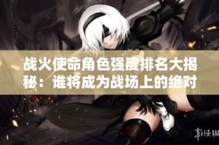 战火使命角色强度排名大揭秘：谁将成为战场上的绝对强者