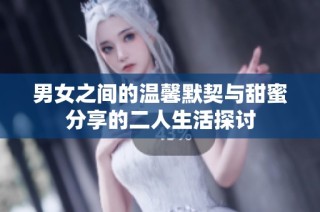 男女之间的温馨默契与甜蜜分享的二人生活探讨