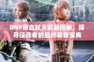 DNF帝血弑天武器揭秘，探寻征战者的最终装备宝典