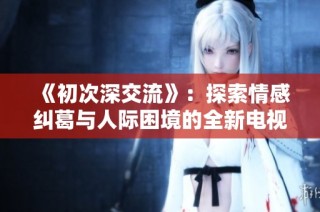 《初次深交流》：探索情感纠葛与人际困境的全新电视剧征程