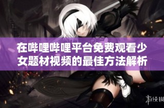 在哔哩哔哩平台免费观看少女题材视频的最佳方法解析