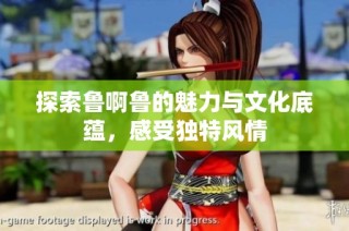探索鲁啊鲁的魅力与文化底蕴，感受独特风情