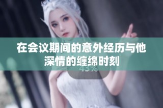 在会议期间的意外经历与他深情的缠绵时刻