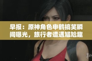 早报：原神角色申鹤搞笑瞬间曝光，旅行者遭遇尴尬趣事分享