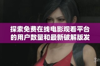 探索免费在线电影观看平台的用户数量和最新破解版发展动态