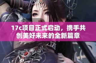 17c项目正式启动，携手共创美好未来的全新篇章