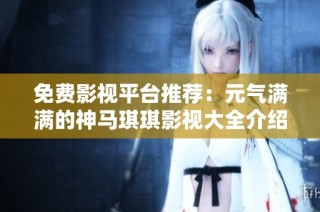 免费影视平台推荐：元气满满的神马琪琪影视大全介绍与使用指南
