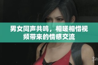 男女同声共鸣，相嗟相惜视频带来的情感交流