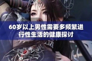60岁以上男性需要多频繁进行性生活的健康探讨
