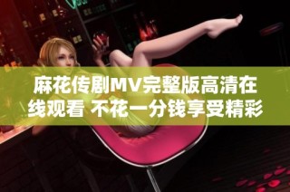 麻花传剧MV完整版高清在线观看 不花一分钱享受精彩表演