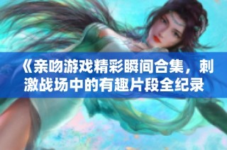 《亲吻游戏精彩瞬间合集，刺激战场中的有趣片段全纪录》