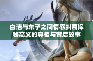 白洁与东子之间情感纠葛探秘高义的真相与背后故事