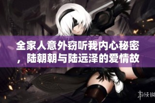 全家人意外窃听我内心秘密，陆朝朝与陆远泽的爱情故事揭秘