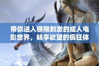 带你进入极限刺激的成人电影世界，畅享欲望的疯狂体验