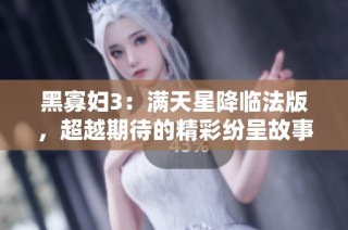 黑寡妇3：满天星降临法版，超越期待的精彩纷呈故事