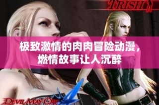 极致激情的肉肉冒险动漫，燃情故事让人沉醉