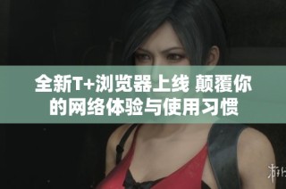 全新T+浏览器上线 颠覆你的网络体验与使用习惯