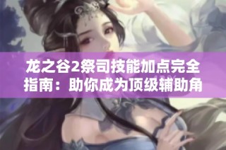 龙之谷2祭司技能加点完全指南：助你成为顶级辅助角色的最佳策略