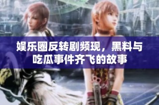 娱乐圈反转剧频现，黑料与吃瓜事件齐飞的故事