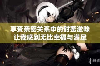 享受亲密关系中的甜蜜滋味让我感到无比幸福与满足