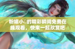 粉嫩小泬的精彩瞬间免费在线观看，快来一起欣赏吧