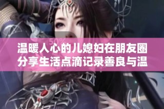 温暖人心的儿媳妇在朋友圈分享生活点滴记录善良与温柔
