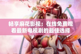 畅享麻花影视：在线免费观看最新电视剧的最佳选择