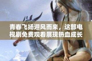 青春飞扬迎风而来，这部电视剧免费观看展现热血成长故事