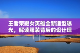 王者荣耀女英雄全新造型曝光，解读服装背后的设计理念