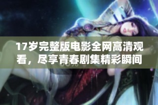 17岁完整版电影全网高清观看，尽享青春剧集精彩瞬间