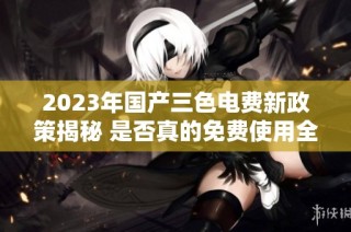 2023年国产三色电费新政策揭秘 是否真的免费使用全攻略
