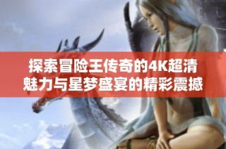 探索冒险王传奇的4K超清魅力与星梦盛宴的精彩震撼