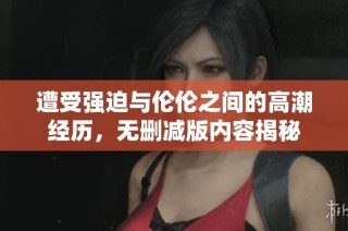 遭受强迫与伦伦之间的高潮经历，无删减版内容揭秘