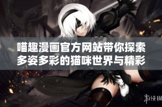 喵趣漫画官方网站带你探索多姿多彩的猫咪世界与精彩故事